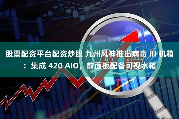 股票配资平台配资炒股 九州风神推出病毒 III 机箱：集成 420 AIO，前面板配备可视水箱