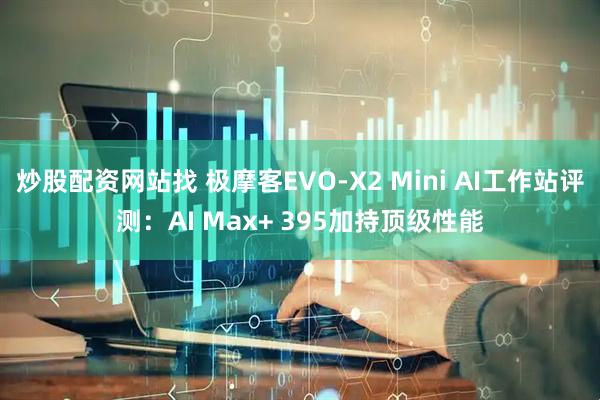 炒股配资网站找 极摩客EVO-X2 Mini AI工作站评测：AI Max+ 395加持顶级性能