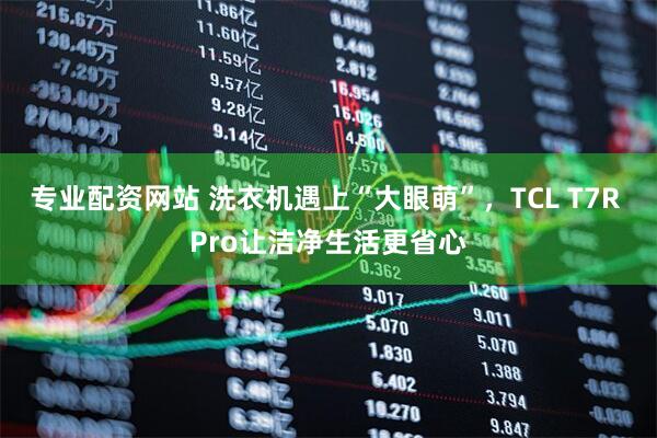 专业配资网站 洗衣机遇上“大眼萌”，TCL T7R Pro让洁净生活更省心