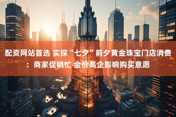 配资网站首选 实探“七夕”前夕黄金珠宝门店消费：商家促销忙 金价高企影响购买意愿