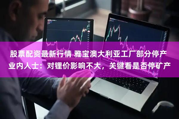 股票配资最新行情 雅宝澳大利亚工厂部分停产 业内人士：对锂价影响不大，关键看是否停矿产