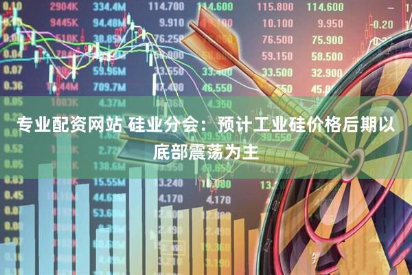 专业配资网站 硅业分会：预计工业硅价格后期以底部震荡为主