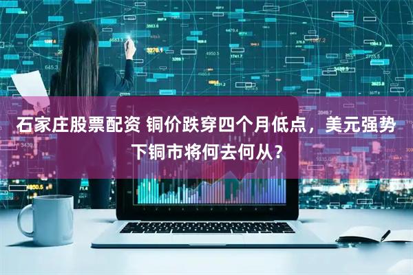石家庄股票配资 铜价跌穿四个月低点，美元强势下铜市将何去何从？