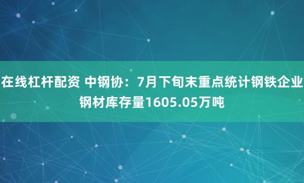 在线杠杆配资 中钢协：7月下旬末重点统计钢铁企业钢材库存量1605.05万吨