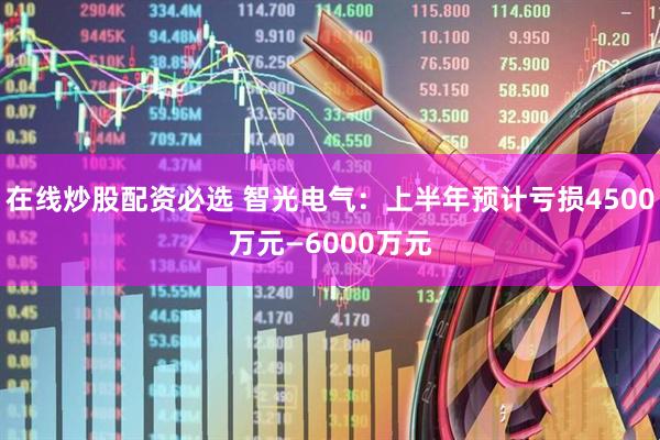 在线炒股配资必选 智光电气：上半年预计亏损4500万元—6000万元