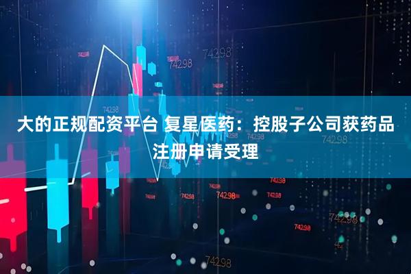 大的正规配资平台 复星医药：控股子公司获药品注册申请受理