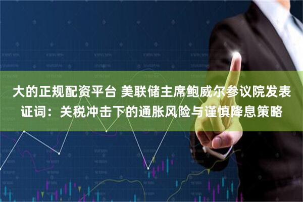 大的正规配资平台 美联储主席鲍威尔参议院发表证词：关税冲击下的通胀风险与谨慎降息策略