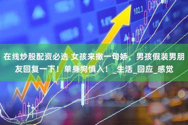 在线炒股配资必选 女孩来撒一句娇，男孩假装男朋友回复一下！单身狗慎入！_生活_回应_感觉