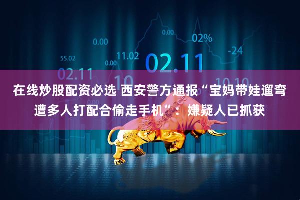 在线炒股配资必选 西安警方通报“宝妈带娃遛弯遭多人打配合偷走手机”：嫌疑人已抓获