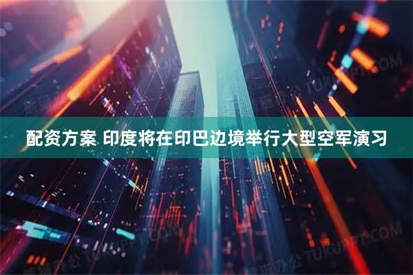 配资方案 印度将在印巴边境举行大型空军演习