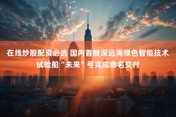 在线炒股配资必选 国内首艘深远海绿色智能技术试验船“未来”号完成命名交付