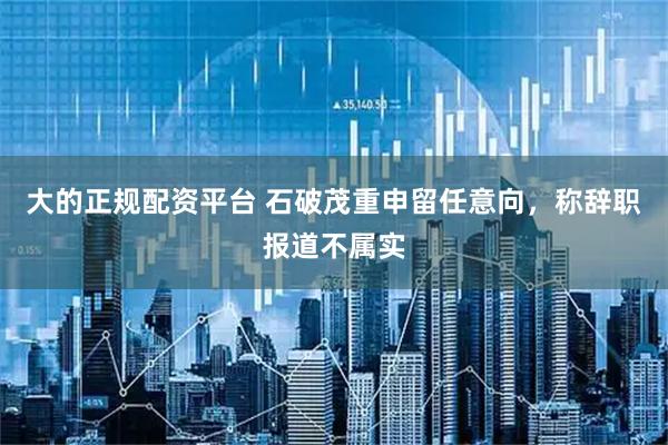 大的正规配资平台 石破茂重申留任意向，称辞职报道不属实