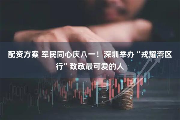 配资方案 军民同心庆八一！深圳举办“戎耀湾区行”致敬最可爱的人