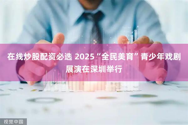 在线炒股配资必选 2025“全民美育”青少年戏剧展演在深圳举行