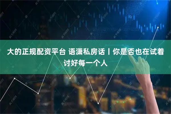 大的正规配资平台 语潇私房话丨你是否也在试着讨好每一个人