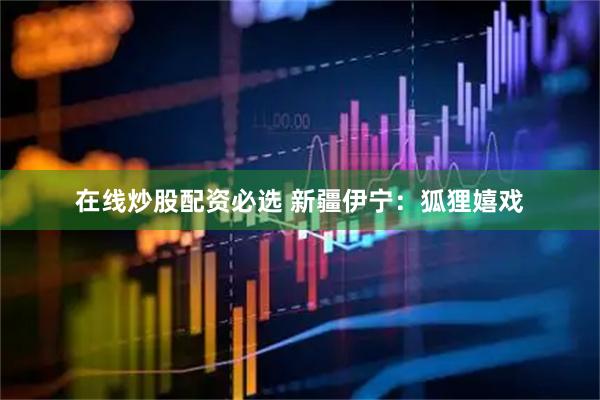 在线炒股配资必选 新疆伊宁：狐狸嬉戏