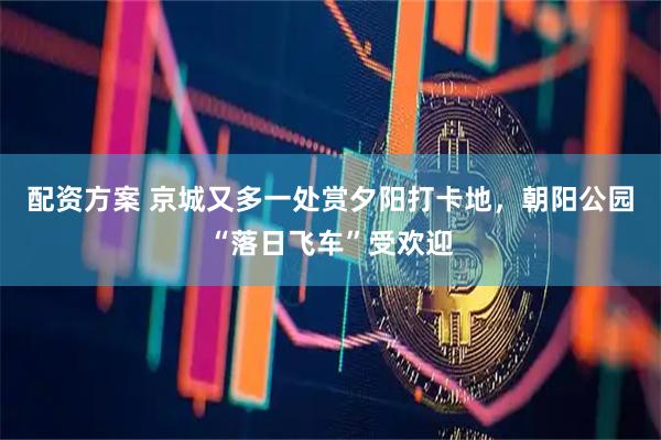 配资方案 京城又多一处赏夕阳打卡地，朝阳公园“落日飞车”受欢迎