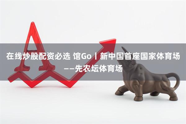 在线炒股配资必选 馆Go丨新中国首座国家体育场——先农坛体育场