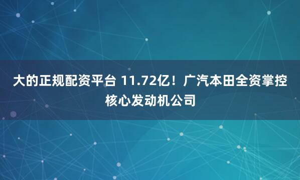 大的正规配资平台 11.72亿！广汽本田全资掌控核心发动机公司