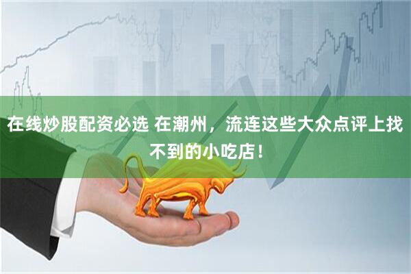 在线炒股配资必选 在潮州，流连这些大众点评上找不到的小吃店！