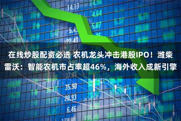 在线炒股配资必选 农机龙头冲击港股IPO!潍柴雷沃:智能农机市占率超46%,海外收入成新引擎